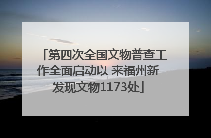 第四次全国文物普查工作全面启动以 来福州新发现文物1173处